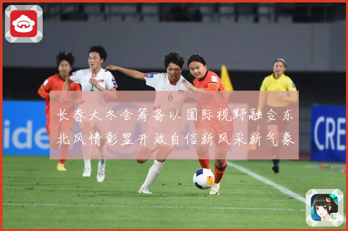 长春大冬会筹备以国际视野融合东北风情彰显开放自信新风采新气象专题观察：最新赛事动态与深度分析