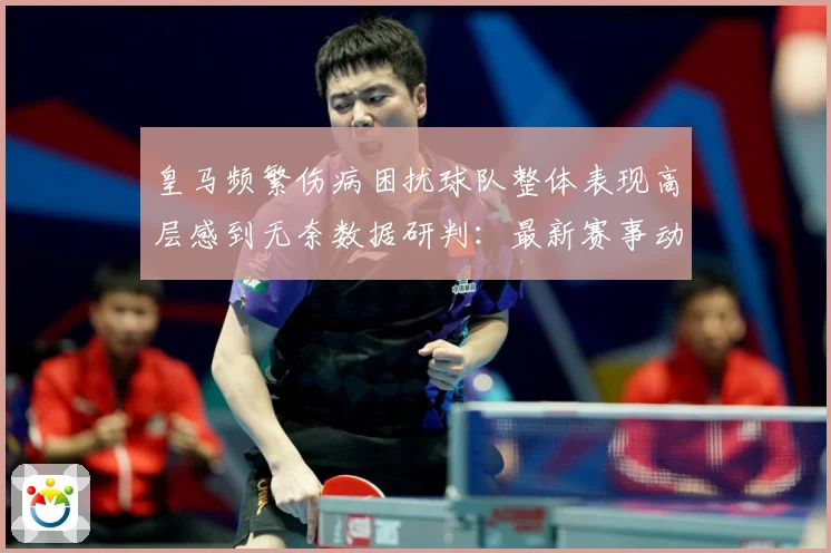 皇马频繁伤病困扰球队整体表现高层感到无奈数据研判：最新赛事动态与深度分析