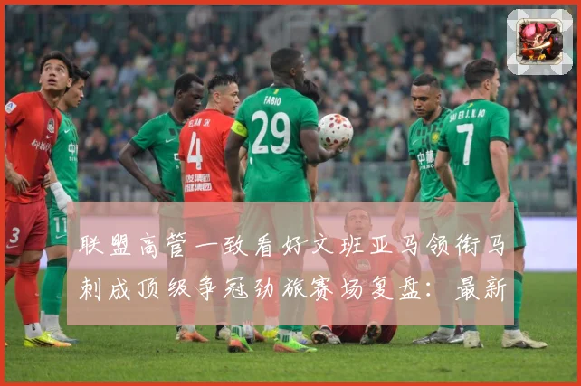联盟高管一致看好文班亚马领衔马刺成顶级争冠劲旅赛场复盘：最新赛事动态与深度分析