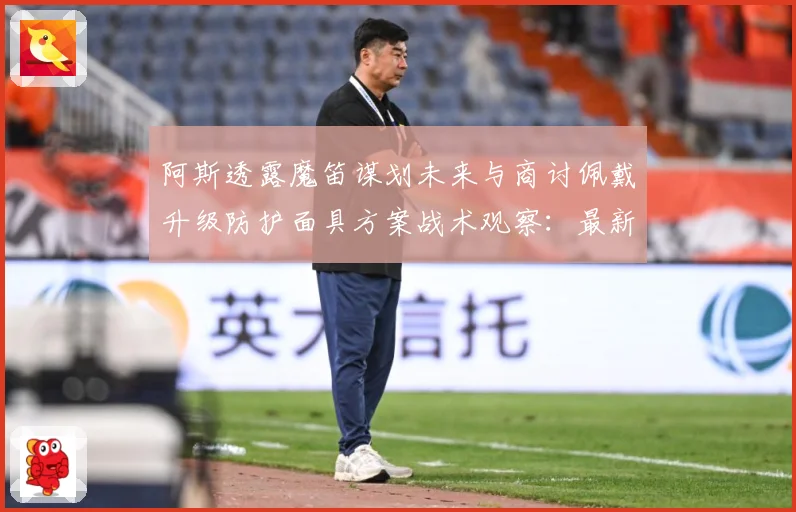 阿斯透露魔笛谋划未来与商讨佩戴升级防护面具方案战术观察：最新赛事动态与深度分析