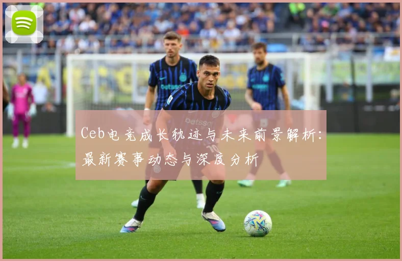 Ceb电竞成长轨迹与未来前景解析：最新赛事动态与深度分析