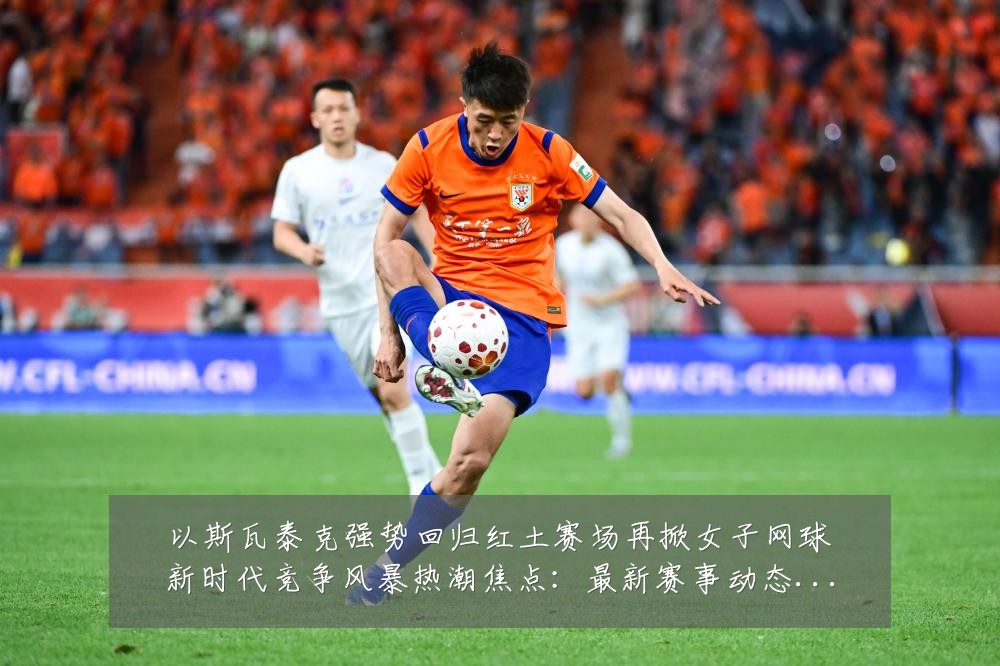 以斯瓦泰克强势回归红土赛场再掀女子网球新时代竞争风暴热潮焦点：最新赛事动态与深度分析