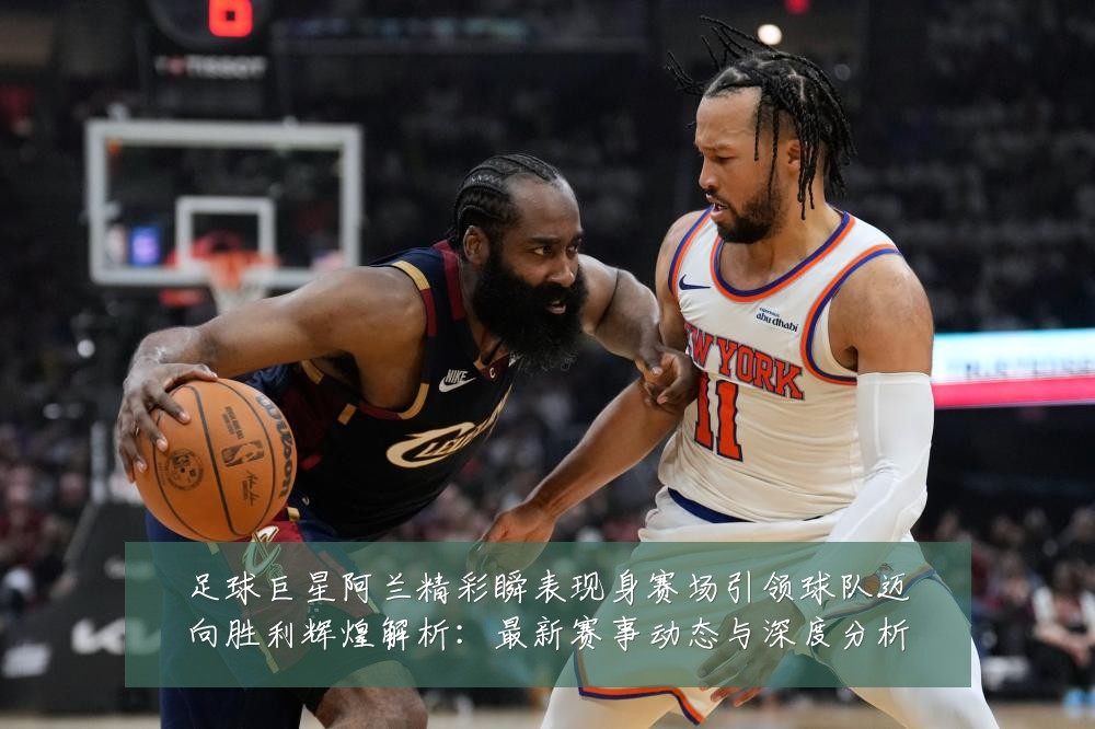 足球巨星阿兰精彩瞬表现身赛场引领球队迈向胜利辉煌解析：最新赛事动态与深度分析