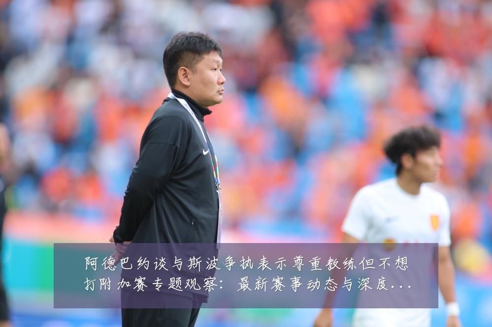 阿德巴约谈与斯波争执表示尊重教练但不想打附加赛专题观察：最新赛事动态与深度分析